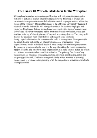 The Causes Of Work-Related Stress In The Workplace
Work related stress is a very serious problem that will end up costing companies
millions of dollars as a result of employee productivity declining. It always falls
back on the management team to find solutions to their employee s stress within the
means of the company. This problem needs to be addressed very rapidly because if
not dealt with the end results will be negative effects for both the employee and
employer. Employees that are stressed need to recognize the signs of stressbecause
they will be susceptible to mental health problems such as depression, which can
lead to a build up of chronic diseases if exposed to prolonged stress. This essay will
discuss the causes of work related stress and suggest some solutions.
In any organization one of the utmost crucial tasks is management. Management is
the act of dealing with or the act of controlling people or processes. For an
organization to run its activities it needs to have a very efficient management team.
To manage a group can also be said it is the step of making the choice concerning
people, systems, and objectives in an organization. It is not a science but an act which
necessitates human attendance and determination. The primary functions of any
management are planning, organizing, staffing, directing, coordinating, report and
budgeting (Nahavandi, Denhardt Aristigueta 2015). When it comes to planning,
management is involved in the planning of all their department activities which leads
to the production
 