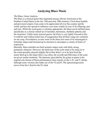 Analyzing Blues Music
The Blues: Genre Analysis
The blues is a musical genre that originated among African Americans in the
Southern United States in the late 19th and early 20th centuries. From these humble
and provincial origins it has come to be appreciated all over the country and the
world, and has also spread its influence even more widely by way of its offspring, jazz
and rock. While the word genre is certainly appropriate, the blues can be defined more
specifically as a closely related set of melodies, harmonies, rhythmic patterns and
bar structures. Unlike many musical genres, the blues is very tightly focused in fact
it could be said without much fear of exaggeration that all blues songs are variations
on one song. Nevertheless, as time went on the blues lost some of its stereotyped or
formulaic aspect and loosened up its structure to encompass a variety of forms of
expression.
Basically, blues melodies are built around a major scale with fairly strong
pentatonic character. However, the third tone of the scale tends to be sung (or to
the extent possible, played) slightly flat (a blue third ), or to be bent from the
minor third up to the major third. Less often, the seventh and fifth tones of the scale
are given similar treatment. The harmony (provided by the guitar or piano in the
original solo format of blues performance) relies mainly on the I, IV, and V chords,
although some versions also make use of the VI and II. The typical progression
moves from the I chord to the IV, back
 