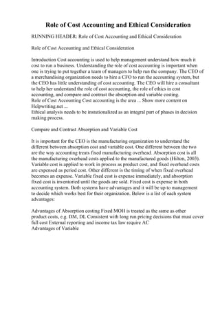 Role of Cost Accounting and Ethical Consideration
RUNNING HEADER: Role of Cost Accounting and Ethical Consideration
Role of Cost Accounting and Ethical Consideration
Introduction Cost accounting is used to help management understand how much it
cost to run a business. Understanding the role of cost accounting is important when
one is trying to put together a team of managers to help run the company. The CEO of
a merchandising organization needs to hire a CFO to run the accounting system, but
the CEO has little understanding of cost accounting. The CEO will hire a consultant
to help her understand the role of cost accounting, the role of ethics in cost
accounting, and compare and contrast the absorption and variable costing.
Role of Cost Accounting Cost accounting is the area ... Show more content on
Helpwriting.net ...
Ethical analysis needs to be instutionalized as an integral part of phases in decision
making process.
Compare and Contrast Absorption and Variable Cost
It is important for the CEO is the manufacturing organization to understand the
different between absorption cost and variable cost. One different between the two
are the way accounting treats fixed manufacturing overhead. Absorption cost is all
the manufacturing overhead costs applied to the manufactured goods (Hilton, 2003).
Variable cost is applied to work in process as product cost, and fixed overhead costs
are expensed as period cost. Other different is the timing of when fixed overhead
becomes an expense. Variable fixed cost is expense immediately, and absorption
fixed cost is inventoried until the goods are sold. Fixed cost is expense in both
accounting system. Both systems have advantages and it will be up to management
to decide which works best for their organization. Below is a list of each system
advantages:
Advantages of Absorption costing Fixed MOH is treated as the same as other
product costs, e.g. DM, DL Consistent with long run pricing decisions that must cover
full cost External reporting and income tax law require AC
Advantages of Variable
 