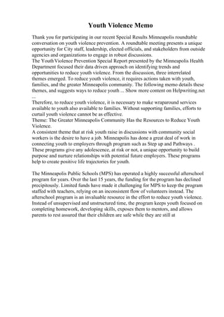 Youth Violence Memo
Thank you for participating in our recent Special Results Minneapolis roundtable
conversation on youth violence prevention. A roundtable meeting presents a unique
opportunity for City staff, leadership, elected officials, and stakeholders from outside
agencies and organizations to engage in robust discussions.
The YouthViolence Prevention Special Report presented by the Minneapolis Health
Department focused their data driven approach on identifying trends and
opportunities to reduce youth violence. From the discussion, three interrelated
themes emerged. To reduce youth violence, it requires actions taken with youth,
families, and the greater Minneapolis community. The following memo details these
themes, and suggests ways to reduce youth ... Show more content on Helpwriting.net
...
Therefore, to reduce youth violence, it is necessary to make wraparound services
available to youth also available to families. Without supporting families, efforts to
curtail youth violence cannot be as effective.
Theme: The Greater Minneapolis Community Has the Resources to Reduce Youth
Violence.
A consistent theme that at risk youth raise in discussions with community social
workers is the desire to have a job. Minneapolis has done a great deal of work in
connecting youth to employers through program such as Step up and Pathways .
These programs give any adolescence, at risk or not, a unique opportunity to build
purpose and nurture relationships with potential future employers. These programs
help to create positive life trajectories for youth.
The Minneapolis Public Schools (MPS) has operated a highly successful afterschool
program for years. Over the last 15 years, the funding for the program has declined
precipitously. Limited funds have made it challenging for MPS to keep the program
staffed with teachers, relying on an inconsistent flow of volunteers instead. The
afterschool program is an invaluable resource in the effort to reduce youth violence.
Instead of unsupervised and unstructured time, the program keeps youth focused on
completing homework, developing skills, exposes them to mentors, and allows
parents to rest assured that their children are safe while they are still at
 