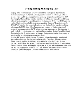 Doping Testing And Doping Tests
Doping dates back to ancient Greek where athletes took special diets to make
themselves stronger. In the 19th Century, substances such as caffeine, alcohol and
cocaine were used to enhance performance among long distance athletes. In 1904,
for example, Thomas Hicks won the marathon by taking raw eggs, doses of brandy
administered during the race and injections of strychnine. By the year 1920s, people
realized that restrictions had to be created regarding the use of drugs in sports. In
1928, IAAF was the first sports federation to ban doping fir the use of stimulating
substances. In 1930, the problem became worse because of the introduction of
synthetic hormones, and the IAAF lacked the proper equipment to detect doping of
such kinds. By 1960, doping was a big issue because of the death of an athlete Knud
Jensen during the Olympics games in Mexico. An autopsy revealed the presence of
amphetamine a performance enhancement drug.
In 1966, FIFA and Cycling were the first sports to introduce doping tests in their
world championships. The International Olympics Committee followed suit the
following year, and it tested athletes in the 1968 Olympic Games. By the year 1999,
the IOC convened the first World Conference on Doping in Sports, which lead to the
formation of the World Anti Doping Agency(WADA) on November of the same year.
By 200, the fight against the use of EPO was ongoing and tests were undertaken
during the Sydney Olympics. Currently, more research is undertaken
 