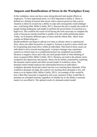 Impacts and Ramifications of Stress in the Workplace Essay
In the workplace, stress can have some strong physical and mental effects on
employees. To best understand stress, it is first important to define it. Stress is
defined as a feeling of tension that occurs when a person perceives that a given
situation is about to exceed one s ability to cope and consequently could endanger
one s well being (Hitt, Miller Colella, 2011). Stresson the job is usually the result of
people feeling inadequate and unable to perform the given duties of a position at a
high level. This could be the result of not having the tools necessary to complete the
work or having an outside need that is unable to be met while performing duties.
Today, we ll examine different types of stress and the effects that... Show more
content on Helpwriting.net ...
Health problems can begin to add up over time as chronic stress is experienced.
Next, stress can either be positive or negative. Eustress is positive stress which can
be invigorating and create drive within an individual. This kind of stress causes an
individual to strive toward meeting goals. A project manager may experience
eustress as critical steps on a complicated project are completed successfully.
Dystress is negative stress and is the one most people think of when thinking of
stress in general (Hitt, Miller Colella, 2011). Dystress can lead to the chronic stress
symptoms like depression and anxiety. Stress can be further examined by exploring
the demand control model and effort reward model of workforce stress. The
demand control model analyzes the relationship between an individual s
workplace demands faced and control one has over meeting these demands. If the
workforce demands are high, but control over meeting these demands is low, job
strain is at its highest (Hitt, Miller Colella, 2011). An example of this would be
how a Best Buy associate is required to ask every customer if they would like to
purchase an extended warranty regardless of whether he or she thinks a customer
needs it or can afford it. The optimal result of a demand control model
 