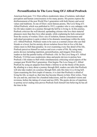 Personification In The Love Song Of J Alfred Prufrock
American born poet, T.S. Eliot reflects modernistic ideas of isolation, individual
perception and human consciousness in his many poems. His poems express the
disillusionment of the post World War I generation with both literary and social
values and traditions. In one of Eliot s most famous poems, The Love Song of J.
Alfred Prufrock, which was published in 1915, a speaker who is very unhappy with
his life takes readers on a journey through the hell he is living in. In this journey,
Prufrock criticizes the well dressed, upstanding citizens who love their material
pleasures more than they love other people, while explaining he feels ostracized
from the society of women. Eliot s use of isolation, human consciousness and
individual perception is quite evident in his dramatic monologue within the story
of J. Alfred Prufrock. Prufrock wants to be seen as a normal citizen who can find
friends or a lover, but his anxiety driven isolation forces him to live a life that
relates more to Hell than paradise. In over examining every fine detail of his life,
Prufrock perceives himself as useless and even a waste of life. By using many
poetic devices including repetition, personification, and imagery Eliot drives
readers to feel the painful reality of Prufrock s life. In The Love Song of J. Alfred
Prufrock, T.S Eliot uses modernistic ideas and poetic devices to portray how
Prufrock s life relates to Hell while simultaneously criticizing social aspects of the
younger post World War I generation. Eliot begins The Love Song of J. Alfred
Prufrock by using an epigram from Dante s Inferno to set the theme of the poem.
By alluding to a story about a journey through Hell, readers can infer that Prufrock
will also take readers on a journey through Hell, only this time it is a living hell.
Upon examining the first couple of stanzas, it is clear that Prufrock is afraid of
living his life, so much so, that time has become illusory to him. Eliot writes, Time
for you and me, and time for a hundred indecisions, and for a hundred visions and
revisions, before the taking of a toast and tea (369). The poetic device of repetition
to portray never ending time proves Prufrock fools himself into believing he has all
the time in the
 