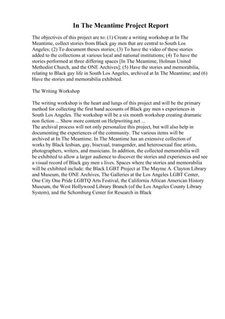 In The Meantime Project Report
The objectives of this project are to: (1) Create a writing workshop at In The
Meantime, collect stories from Black gay men that are central to South Los
Angeles; (2) To document theses stories; (3) To have the video of these stories
added to the collections at various local and national institutions; (4) To have the
stories performed at three differing spaces [In The Meantime, Holman United
Methodist Church, and the ONE Archives]; (5) Have the stories and memorabilia,
relating to Black gay life in South Los Angeles, archived at In The Meantime; and (6)
Have the stories and memorabilia exhibited.
The Writing Workshop
The writing workshop is the heart and lungs of this project and will be the primary
method for collecting the first hand accounts of Black gay men s experiences in
South Los Angeles. The workshop will be a six month workshop creating dramatic
non fiction ... Show more content on Helpwriting.net ...
The archival process will not only personalize this project, but will also help in
documenting the experiences of the community. The various items will be
archived at In The Meantime. In The Meantime has an extensive collection of
works by Black lesbian, gay, bisexual, transgender, and heterosexual fine artists,
photographers, writers, and musicians. In addition, the collected memorabilia will
be exhibited to allow a larger audience to discover the stories and experiences and see
a visual record of Black gay men s lives. Spaces where the stories and memorabilia
will be exhibited include: the Black LGBT Project at The Mayme A. Clayton Library
and Museum, the ONE Archives, The Galleries at the Los Angeles LGBT Center,
One City One Pride LGBTQ Arts Festival, the California African American History
Museum, the West Hollywood Library Branch (of the Los Angeles County Library
System), and the Schomburg Center for Research in Black
 