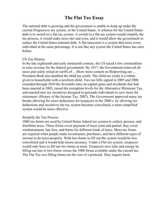 The Flat Tax Essay
The national debt is growing and the government is unable to keep up under the
current Progressive tax system, in the United States. A solution for the United States
debt is to switch to a flat tax system. A switch to a flat tax system would simplify the
tax process, it would make taxes fair and even, and it would allow the government to
reduce the United States national debt. A flat taxsystem is a system that taxes every
individual at the same percentage. It is not like any system the United States has seen
before.
US Tax History
In the late eighteenth and early nineteenth century, the US taxed a few commodities
to raise revenue for the federal government. By 1817, the Government removed all
taxes and solely relied on tariffs of ... Show more content on Helpwriting.net ...
President Bush also doubled the child tax credit. The child tax credit is a rebate
given to households with a newborn child. Two tax bills signed in 2005 and 2006
extended through 2010 the favorable rates on capital gains and dividends that had
been enacted in 2003, raised the exemption levels for the Alternative Minimum Tax,
and enacted new tax incentives designed to persuade individuals to save more for
retirement. (History of the Income Tax, 2007). The Government approved many tax
breaks allowing for more deductions for taxpayers in the 2000 s. by allowing tax
deductions and incentives the tax system becomes convoluted, a more simplified
system would be more effective.
Simplify the Tax Process
1000 tax forms are used by United States federal tax system to collect, process, and
distribute taxes. These forms cover payment of taxes joint and partial; they cover
reimbursement, late fees, and forms for different kinds of taxes. More tax forms
are required when people make investments, purchases, and have different types of
income to do taxes properly. With less forms to fill out the system would be less
convoluted and it would help insure accuracy. Under a Flat tax system, taxpayers
would only have to fill out two forms at most. Taxpayers save time and energy by
filling out one to two forms versus the 1000 forms available under the current tax.
The Flat Tax two filling forms are the size of a postcard. They require basic
 
