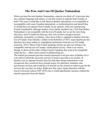 The Pros And Cons Of Quebec Nationalism
When you hear the term Quebec Nationalism, what do you think of? A province that
has a distinct language and culture, or one that wishes to separate from Canada, or
both? The issue I would like to talk about is Quebec nationalism, is it compatible or
incompatible with a pan Canadian nationalism, or multiculturalism and should they
or should they not separate from Canada. In my opinion, while not experiencing
French Canadianlife, although another of my family members has, I feel that Quebec
Nationalism is not compatible with the rest of Canada, but we are the only thing
they have, and if Canada lets them go, they will not have enough resources
politically, monetarily, or military, since most of this is supplied to Quebec from the
rest of Canada. Since Quebec s defeat in the Rebellion of 1837, many Quebecois feel
that they have been subject to Anglophone domination from the rest of Canada
(Lamrick, 2015). Many of the French speaking citizens are also not willing to be
compatible with the rest of Canada s multicultural society. There is no reason,
though, to throw all the other willing French Canadians that want to be compatible
under the bus.... Show more content on Helpwriting.net ...
The federal government provides transfer payments to the province of Quebec for it
to be able to afford the necessary services it needs to provide to its citizens. If
Quebec were to separate because they feel that their unique nationalism is not
recognized, they would not have enough money for education, hospitals, and
government services and would have to heavily tax the citizens in order to pay for the
services the way they are today. Right now they enjoy cheap education with the
lowest University tuition (YIP, 2015), but it would significantly increase without the
transfer payments from the federal
 