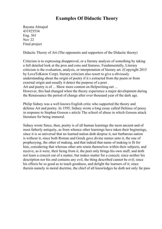 Examples Of Didactic Theory
Rayana Almajed
431925534
Eng. 361
Nov 22
Final project
Didactic Theory of Art (The opponents and supporters of the Didactic theory)
Criticism is to expressing disapproval, or a literary analysis of something by taking
a full detailed look at the pros and cons and features. Fundamentally, Literary
criticism is the evaluation, analysis, or interpretation of literary art. (Copyright 2015
by LoveToKnow Corp). literary criticism also resort to give a obviously
understanding about the origin of poetry if it s extracted from the poem or from
external origin and usually it detect the purpose of a poet .
Art and poetry is of ... Show more content on Helpwriting.net ...
However, this had changed when the theory experience a major development during
the Renaissance the period of change after over thousand year of the dark age.
Philip Sidney was a well known English critic who supported the theory and
defense Art and poetry. In 1595, Sidney wrote a long essay called Defense of poesy
in response to Stephan Gosson s article The school of abuse in which Gosson attack
literature for being immoral.
Sidney wrote Since, then, poetry is of all human learnings the most ancient and of
most fatherly antiquity, as from whence other learnings have taken their beginnings,
since it is so universal that no learned nation doth despise it, nor barbarous nation
is without it; since both Roman and Greek gave divine names unto it, the one of
prophesying, the other of making, and that indeed that name of making is fit for
him, considering that whereas other arts retain themselves within their subjects, and
receive, as it were, their being from it, the poet only brings his own stuff, and doth
not learn a conceit out of a matter, but makes matter for a conceit; since neither his
description nor his end contains any evil, the thing described cannot be evil; since
his effects be so good as to teach goodness, and delight the learners of it; since
therein namely in moral doctrine, the chief of all knowledges he doth not only far pass
 