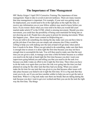 The Importance of Time Management
SPC Becky Geiger 5 April 2013 Corrective Training The importance of time
management. Steps to take to avoid or prevent tardiness. There are many reasons
that time management is important. For example, if your unit was getting ready
for deployment, you would need to be at the right place at the right the time, to
receive any information you or your fellow soldiers may need to know before you
leave. If you weren t there when you were told to be then you would fall court
martial under article 87 in the UCMJ, which is missing movement. Should you miss
movement, you could face the possibility of being court martialed for being late or
not showing up at all. People have also gone to prison for missing movement. When
this happens your... Show more content on Helpwriting.net ...
If you are told to do something else during the day make sure you can have time to
get the job done if not then you can simply ask someone else if they would be
willing to help you with making sure the task at hand will get done when and/or
how it needs to be done. When you get asked to do something, make sure that there
is enough time to ensure it is done right the first time because you may not have
enough time to accomplish the task. You will then need to make sure that the next
time you are given a task, to manage your time a little bit better because as a soldier
you need to do the task at hand right the first time because you don t want your
supervisors going behind you and telling you that you need to do the task over
because you didn t make an effort to do it right the first time. Then when you have
to do the tasks over again then you have the risk over going into the time you had
planned on using for the other task that they had you doing. When you cannot
make the hit time for one task that was given to you that because other issues will
take place because you failed to do it right the first time. If it is a big task that they
want you to do, see if you can have another soldier to help you out to get the task at
hand done. When it s a big task make sure there are breaks that are taking during the
task because you don t want to get over worked and then you can do the task the right
way the first time. The things
 