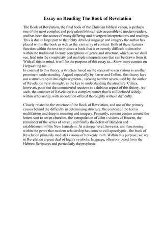 Essay on Reading The Book of Revelation
The Book of Revelation, the final book of the Christian biblical canon, is perhaps
one of the most complex and polyvalent biblical texts accessible to modern readers,
and has been the source of many differing and divergent interpretations and readings.
This is due in large part to the richly detailed language and imagery the author has
placed within the book as well as the vast array of content. Both of these features
function within the text to produce a book that is extremely difficult to describe
within the traditional literary conceptions of genre and structure, which, as we shall
see, feed into the complexity and multiple interpretations that can be drawn from it.
With all this in mind, it will be the purpose of this essay to... Show more content on
Helpwriting.net ...
In contrast to this theory, a structure based on the series of seven visions is another
prominent understanding. Argued especially by Farrar and Collins, this theory lays
out a structure split into eight segments , viewing number seven, used by the author
of Revelation very strongly, as the key to understanding the structure. Critics,
however, point out the unnumbered sections as a dubious aspect of this theory. As
such, the structure of Revelation is a complex matter that is still debated widely
within scholarship, with no solution offered thoroughly without difficulty.
Closely related to the structure of the Book of Revelation, and one of the primary
causes behind the difficulty in determining structure, the content of the text is
multifarious and deep in meaning and imagery. Primarily, content centres around the
letters sent to seven churches, the extrapolation of John s visions of Heaven, the
remainder of the series of seven , and finally the defeat of Babylon and
establishment of the New Jerusalem. At a deeper level, however, and functioning
within the genre that modern scholarship has come to call apocalyptic , the book of
Revelation primarily mediates visions of heavenly truth. Within this purpose, we see
in Revelation a great deal of highly symbolic language, often borrowed from the
Hebrew Scriptures and particularly the prophetic
 