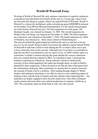 World Of Warcraft Essay
Wowing of World of Warcraft My only audience experience in regard to audiences
as producers and subcultures travel back all the way to 13 years ago, when I took
my first and only liking to a game, which was named World of Warcraft. World of
Warcraft is a massively multiplayer online role playing game (MMORPG) released
on November 23rd 2004 by Blizzard Entertainment. It is the fourth released game
set in the fantasy Warcraft universe. The first expansion set of the game, The
Burning Crusade, was released on January 16, 2007. The second expansion set,
Wrath of the Lich King, was released on November 13, 2008. The third expansion
set, Cataclysm, was released on December 7, 2010. The fourth expansion set, Mists
of Pandaria, was released on... Show more content on Helpwriting.net ...
The marvels behind this game helped me build up the nerve to ask him to let me
give it a try for myself. Keep in mind if you knew the addictive nature behind World
of Warcraft it took him a while to start sharing the PC we had to allow me to also
to have some play time on his account. Although once I was there is no possible to
hide the fact that I was hooked as soon as I gave it a try. In 2009 I finally came to a
conclusion, I couldn t continue playing this game despite the various expansions
that were created after the original in 2004. As I decided to stop, I witnessed my
brothers continuing on without me. Along with this I started to build up the
curiosity of how much popularity this game has brought about, in order to build a
demand for these expansions. It then occurred to me that the fans of the game built
the continuation of playing. Most commonly we assume that we need to associate
the concept of being a fan to a celebrity. After reading through chapter 8: Media
fandom and audiences subcultures I was able to come to a new redefining aspect of
looking at fans with the help of Jenkins and later scholars when indicating that ... fan
audiences are deeply engaged in their favorite media texts. Fans often reinterpret
media content and create their own cultural productions in response. (Sullivan, p.
193). This constantly made me think back to why was I the second
 