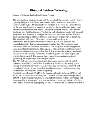 History of Database Technology
History of Database Technology Past and Present
The term database was popularized with the growth of the computer industry and is
typically thought of as software used to store, index, manipulate, and retrieve
information (Vaughn). Database software has been in use since the Census Bureau
used a punch card system to meet the requirements for the collection, sorting, and
reporting of data for the 1890 census (National Research Council). These earliest
databases were flat file databases. The flat file style of database works well for small
amounts of data that need to be organized to be read and edited by hand. Flat file
databases are made up of tables that store a set number of characters in each field.
The individual tables are ... Show more content on Helpwriting.net ...
For the most part these two are relatively similar. IDEA is an excellent data
manipulating utility that permits auditors to translate data files to or from word
processors, relational databases, spreadsheets, and integrated accounting systems
using a number of data formats. The purpose of IDEA is to allow external auditors
to examine and sample extracted data files. IDEA software incorporates a database
that produces statistics and summaries, by extracting data that meets a specified
criterion being queried. The user can then browse through data displaying it
graphically, or by printing custom designed reports.
The ACL software uses a combination of data access, analysis and integrated
reporting capabilities, to reach data from virtually any source, across any system,
through a consistent user interface. ACL technology enables audit, financial, and
control professionals to gain immediate insight into transactional data underlying
their business processes and financial reporting.
Another frequently used CAATT is the Generalized Audit Software (GAS), which
allows data to be extracted and analyzed. The main reasons for the widespread use
of GAS is that it requires very little specialized information systems knowledge, and
its adaptability to a variety of environments and users. Although auditors often have
some degree of difficulty in preparing the data for its first use, the end results is that it
 