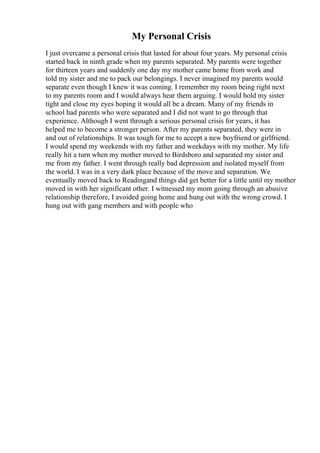 My Personal Crisis
I just overcame a personal crisis that lasted for about four years. My personal crisis
started back in ninth grade when my parents separated. My parents were together
for thirteen years and suddenly one day my mother came home from work and
told my sister and me to pack our belongings. I never imagined my parents would
separate even though I knew it was coming. I remember my room being right next
to my parents room and I would always hear them arguing. I would hold my sister
tight and close my eyes hoping it would all be a dream. Many of my friends in
school had parents who were separated and I did not want to go through that
experience. Although I went through a serious personal crisis for years, it has
helped me to become a stronger person. After my parents separated, they were in
and out of relationships. It was tough for me to accept a new boyfriend or girlfriend.
I would spend my weekends with my father and weekdays with my mother. My life
really hit a turn when my mother moved to Birdsboro and separated my sister and
me from my father. I went through really bad depression and isolated myself from
the world. I was in a very dark place because of the move and separation. We
eventually moved back to Readingand things did get better for a little until my mother
moved in with her significant other. I witnessed my mom going through an abusive
relationship therefore, I avoided going home and hung out with the wrong crowd. I
hung out with gang members and with people who
 