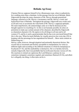 Belinda Ap Essay
Clarence Hervey supposes himself to be a Renaissance man, when in authenticity,
he is nothing more than a charlatan. In this passage from her novel Belinda, Maria
Edgeworth develops the many characters of Mr. Hervey through generalized
language, references to Mr. Hervey s inconstancy and Mr. Hervey s ironic and
hypocritical fears of Belinda. Throughout the passage, Edgeworth uses words such
as all and every to accentuate the wide berth of Mr. Hervey s supposed aptitudes.
His main imperfection, she acknowledges early on is that he desire[s] [to be]
thought superior in everything (3). As this is not humanly possible, he relies on
pretention to make up a certain amount of his character, described by Edgeworth
as chameleon character (14). He aspires to be all things to all men and to all
women (17), and he is such a good pretender that he has even convinced himself that
this is the case. When he meets Belinda, he visually perceives her every day (38) in
keeping with the personage he has engendered for himself.... Show more content on
Helpwriting.net ...
Hervey s plan, however, through skeptical and notionally theoretical diction. She
reveals him as inconstant and facilely susceptible to manipulation; he varies in
different lights and according to the different situations in which he transpire[s] to
be placed (15 16), and this malleability is destructive. He is so facilely led (23),
remarks Edgeworth, that it [is] probable that he [will] anon become vicious (25 26).
His reactions to stimuli are capricious By Lord Delacour s jealousy he was
sometimes instigated, sometimes regaled, and sometimes flattered (34 36), and albeit
he is allegedly one thing, it often turns out he is
 