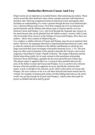 Similarities Between Caesar And Livy
Origin stories are as important as recorded history when analyzing any culture. These
stories reveal the often idealized values which a people associate with themselves
and their state. Drawing comparisons between historical events and legends often
facilitates an understanding of a writer s present through the lens of an idealized past.
Livy s Historyof Rome and Lucan s Civil War compare the civil war between the
ancient Romans and the Sabines that almost came to fruition and the civil war
between Caesar and Pompey. Livy, who lived through the Augustan age, focuses on
the moral lessons that can be gleaned from the Sabine women s actions, while Lucan,
who lived under Nero, focuses on the failings of Caesar and Pompey. How these two
authors... Show more content on Helpwriting.net ...
Livy employs a subtler criticism of Caesar and Pompey since he never mentions their
names. However, his language often hints at legend paralleling historical events, such
as when he mentions the resolution of the Sabines and Romans in which the two
kings exercised their joint sovereignty with perfect harmony (Livy, 1.13). The term
king was often used in literature of this period to describe the Caesars, such as how
Augustus is described in Vergil s Parade of Heroes. The image of Romulus and the
Sabine king ruling jointly lies in stark contrast to the tumultuous relationship
between Caesar and Pompey, arguably the two most powerful men of their day.
This phrase makes it apparent that Livy is trying to draw parallels between the
story of the Sabine women and Caesar and Pompey. Livy is careful in his criticism
because while the parallels are apparent, he never specifically mentions their
names. Lucan is outright in his criticism, as his whole work centers on Caesar and
Pompey. He even ventures so far as to call them frenzied and inserts humor into his
writing. For example, he humorously points out that holding land and sea, the entire
world, was not big enough for [Caesar and Pompey] , which colors their grab for
power as childish and motivated by greed
 