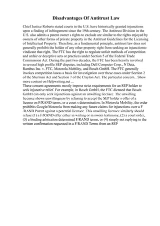 Disadvantages Of Antitrust Law
Chief Justice Roberts stated courts in the U.S. have historically granted injunctions
upon a finding of infringement since the 19th century. The Antitrust Division in the
U.S. also admits a patent owner s rights to exclude are similar to the rights enjoyed by
owners of other forms of private property in the Antitrust Guidelines for the Licensing
of Intellectual Property. Therefore, as a fundamental principle, antitrust law does not
generally prohibit the holder of any other property right from seeking an injunctionto
vindicate that right. The FTC has the right to regulate unfair methods of competition
and unfair or deceptive acts or practices under Section 5 of the Federal Trade
Commission Act. During the past two decades, the FTC has been heavily involved
in several high profile SEP disputes, including Dell Computer Corp., N Data,
Rambus Inc. v. FTC, Motorola Mobility, and Bosch GmbH. The FTC generally
invokes competition lawas a basis for investigation over these cases under Section 2
of the Sherman Act and Section 7 of the Clayton Act. The particular concern... Show
more content on Helpwriting.net ...
These consent agreements mostly impose strict requirements for an SEP holder to
seek injunctive relief. For example, in Bosch GmbH, the FTC dictated that Bosch
GmbH can only seek injunctions against an unwilling licensee. The unwilling
licensee shows unwillingness by refusing to accept the SEP holder s offer of a
license on F/RAND terms, or a court s determination. In Motorola Mobility, the order
prohibits Google/Motorola from making any future claims for injunctions over a F
/RAND Patent against a potential licensee. This unwilling licensee similarly should
refuse (1) a F/RAND offer either in writing or in sworn testimony, (2) a court order,
(3) a binding arbitration determined F/RAND terms, or (4) simply not replying to the
written confirmation requested in a F/RAND Terms from an SEP
 