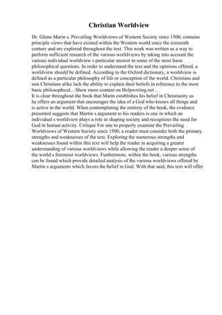 Christian Worldview
Dr. Glenn Marin s, Prevailing Worldviews of Western Society since 1500, contains
principle views that have existed within the Western world since the sixteenth
century and are explored throughout the text. This work was written as a way to
perform sufficient research of the various worldviews by taking into account the
various individual worldview s particular answer to some of the most basic
philosophical questions. In order to understand the text and the opinions offered, a
worldview should be defined. According to the Oxford dictionary, a worldview is
defined as a particular philosophy of life or conception of the world. Christians and
non Christians alike lack the ability to explain their beliefs in reference to the most
basic philosophical... Show more content on Helpwriting.net ...
It is clear throughout the book that Marin establishes his belief in Christianity as
he offers an argument that encourages the idea of a God who knows all things and
is active in the world. When contemplating the entirety of the book, the evidence
presented suggests that Martin s argument to his readers is one in which an
individual s worldview plays a role in shaping society and recognizes the need for
God in human activity. Critique For one to properly examine the Prevailing
Worldviews of Western Society since 1500, a reader must consider both the primary
strengths and weaknesses of the text. Exploring the numerous strengths and
weaknesses found within this text will help the reader in acquiring a greater
understanding of various worldviews while allowing the reader a deeper sense of
the world s foremost worldviews. Furthermore, within the book, various strengths
can be found which provide detailed analysis of the various worldviews offered by
Martin s arguments which favors the belief in God. With that said, this text will offer
 
