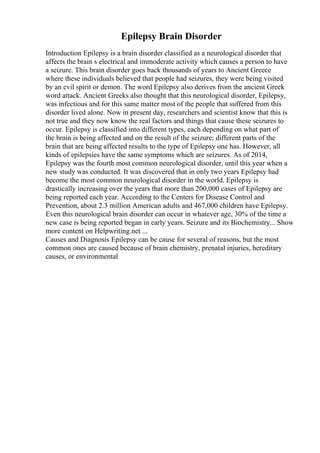 Epilepsy Brain Disorder
Introduction Epilepsy is a brain disorder classified as a neurological disorder that
affects the brain s electrical and immoderate activity which causes a person to have
a seizure. This brain disorder goes back thousands of years to Ancient Greece
where these individuals believed that people had seizures, they were being visited
by an evil spirit or demon. The word Epilepsy also derives from the ancient Greek
word attack. Ancient Greeks also thought that this neurological disorder, Epilepsy,
was infectious and for this same matter most of the people that suffered from this
disorder lived alone. Now in present day, researchers and scientist know that this is
not true and they now know the real factors and things that cause these seizures to
occur. Epilepsy is classified into different types, each depending on what part of
the brain is being affected and on the result of the seizure; different parts of the
brain that are being affected results to the type of Epilepsy one has. However, all
kinds of epilepsies have the same symptoms which are seizures. As of 2014,
Epilepsy was the fourth most common neurological disorder, until this year when a
new study was conducted. It was discovered that in only two years Epilepsy had
become the most common neurological disorder in the world. Epilepsy is
drastically increasing over the years that more than 200,000 cases of Epilepsy are
being reported each year. According to the Centers for Disease Control and
Prevention, about 2.3 million American adults and 467,000 children have Epilepsy.
Even this neurological brain disorder can occur in whatever age, 30% of the time a
new case is being reported began in early years. Seizure and its Biochemistry... Show
more content on Helpwriting.net ...
Causes and Diagnosis Epilepsy can be cause for several of reasons, but the most
common ones are caused because of brain chemistry, prenatal injuries, hereditary
causes, or environmental
 