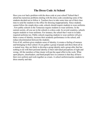 The Dress Code At School
Have you ever had a problem with the dress code at your school? School that I
attend has numerous problems dealing with the dress code considering some of the
students decided not to follow it. Teachers have to take some time out of their class
time to send the students to the office for dressing inappropriately. Since students
cannot follow the simple dress code, schools should require students to wear uniforms
. Few public schools in the Tennessee require students to wear uniforms. In the
current society, all you see in the schools is a dress code. In several countries, schools
require students to wear uniforms. For instance, the school that I went to in India
required uniforms too. Public schools requiring students to wear uniform will give
them a sense of identity, increase their academic performance in the school, and
reduce discrimination between the students.
Frist of all, uniform gives students sense of identity; it creates a feeling of oneness
and belonging to their school. If you gather a group of people and dress them all in
a mutual way, they are likely to develop a group identity and a group ethic that has
nothing to do with their personal identity or their individual perceptions of right and
wrong. All the members of that cluster will put the equal effort in the work. What
sport players, cheerleaders, and band people have in common is that they all have
their own uniform and work together as a team. A school uniformteaches students to
dress smartly and take
 