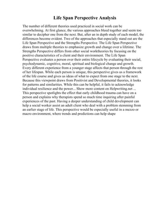 Life Span Perspective Analysis
The number of different theories used practiced in social work can be
overwhelming. At first glance, the various approaches bleed together and seem too
similar to decipher one from the next. But, after an in depth study of each model, the
differences become evident. Two of the approaches that especially stand out are the
Life Span Perspective and the Strengths Perspective. The Life Span Perspective
draws from multiple theories to emphasize growth and change over a lifetime. The
Strengths Perspective differs from other social worktheories by focusing on the
positive characteristics of a client and their environment. The Life Span
Perspective evaluates a person over their entire lifecycle by evaluating their social,
psychodynamic, cognitive, moral, spiritual and biological change and growth.
Every different experience from a younger stage affects that person through the rest
of her lifespan. While each person is unique, this perspective gives us a framework
of the life course and gives us ideas of what to expect from one stage to the next.
Because this viewpoint draws from Positivist and Developmental theories, it looks
for patterns and similarities. While this can be helpful, it fails to acknowledge
individual resilience and the power... Show more content on Helpwriting.net ...
This perspective spotlights the effect that early childhood trauma can have on a
person and explains why therapists spend so much time inquiring after painful
experiences of the past. Having a deeper understanding of child development can
help a social worker assist an adult client who deal with a problem stemming from
an earlier stage of life. This perspective would be especially useful in a mezzo or
macro environment, where trends and predictions can help shape
 