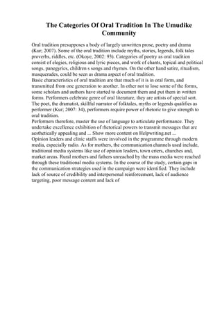 The Categories Of Oral Tradition In The Umudike
Community
Oral tradition presupposes a body of largely unwritten prose, poetry and drama
(Kur; 2007). Some of the oral tradition include myths, stories, legends, folk tales
proverbs, riddles, etc. (Okoye, 2002: 93). Categories of poetry as oral tradition
consist of elegies, religious and lyric pieces, and work of chants, topical and political
songs, panegyrics, children s songs and rhymes. On the other hand satire, ritualism,
masquerades, could be seen as drama aspect of oral tradition.
Basic characteristics of oral tradition are that much of it is in oral form, and
transmitted from one generation to another. In other not to lose some of the forms,
some scholars and authors have started to document them and put them in written
forms. Performers celebrate genre of oral literature, they are artists of special sort.
The poet, the dramatist, skillful narrator of folktales, myths or legends qualifies as
performer (Kur; 2007: 34), performers require power of rhetoric to give strength to
oral tradition.
Performers therefore, master the use of language to articulate performance. They
undertake excellence exhibition of rhetorical powers to transmit messages that are
aesthetically appealing and ... Show more content on Helpwriting.net ...
Opinion leaders and clinic staffs were involved in the programme through modern
media, especially radio. As for mothers, the communication channels used include,
traditional media systems like use of opinion leaders, town criers, churches and,
market areas. Rural mothers and fathers unreached by the mass media were reached
through these traditional media systems. In the course of the study, certain gaps in
the communication strategies used in the campaign were identified. They include
lack of source of credibility and interpersonal reinforcement, lack of audience
targeting, poor message content and lack of
 