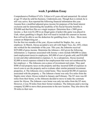 week 3 problem Essay
Comprehensive Problem 67 (Ch. 5) Ken is 63 years old and unmarried. He retired
at age 55 when he sold his business, Understock.com. Though Ken is retired, he is
still very active. Ken reported the following financial information this year.
Assume Ken s modified adjusted gross income for purposes of the bond interest
exclusion and for determining the taxability of his Social Security benefits is
$70,000 and that Ken files as a single taxpayer. Determine Ken s 2009 gross
income. a. Ken won $1,200 in an illegal game of poker (the game was played in
Utah, where gambling is illegal). Ken will need to include this amount as income.
Ken will not be able to use the deduction for gambling loses. b. Ken... Show more
content on Helpwriting.net ...
For the first two months of the year, Alyssa worked for Staples, Inc., as an
employee. In March, Alyssa accepted a new job with Super Toys, Inc. (ST), where
she worked for the remainder of the year. This year, the Johnsons received
$255,000 of gross income. Determine the Johnson s AGI given the following
information: a. Expenses associated with Jeremy s store include $40,000 in salary
(and employment taxes) to employees, $45,000 of cost of goods sold, and $18,000
in rent and other administrative expenses. b. As a salesperson, Alyssa incurred
$2,000 in travel expenses related to her employment that were not reimbursed by
her employer. c. The Johnsons own a piece of investment real estate. They paid
$500 of real property taxes on the property and they incurred $200 of expenses in
travel costs to see the property and to evaluate other similar potential investment
properties. d. The Johnsons own a rental home. They incurred $8,500 of expenses
associated with the property. e. The Johnson s home was only five miles from the
Staples store where Alyssa worked in January and February. The ST store was 60
miles from their home, so the Johnsons decided to move to make the commute
easier for Alyssa. The Johnson s new home was only ten miles from the ST store.
However, it was 50 miles from their former residence. The Johnsons paid a moving
company $2,000 to move their possessions to the new location. They also drove the
50 miles to their new
 