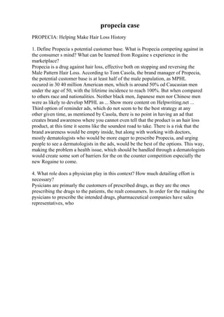 propecia case
PROPECIA: Helping Make Hair Loss History
1. Define Propecia s potential customer base. What is Propecia competing against in
the consumer s mind? What can be learned from Rogaine s experience in the
marketplace?
Propecia is a drug against hair loss, effective both on stopping and reversing the
Male Pattern Hair Loss. According to Tom Casola, the brand manager of Propecia,
the potential customer base is at least half of the male population, as MPHL
occured in 30 40 million American men, which is around 50% od Caucasian men
under the age of 50, with the lifetime incidence to reach 100%. But when compared
to others race and nationalities. Neither black men, Japanese men nor Chinese men
were as likely to develop MPHL as ... Show more content on Helpwriting.net ...
Third option of reminder ads, which do not seem to be the best strategy at any
other given time, as mentioned by Casola, there is no point in having an ad that
creates brand awareness where you cannot even tell that the product is an hair loss
product, at this time it seems like the soundest road to take. There is a risk that the
brand awareness would be empty inside, but along with working with doctors,
mostly dematologists who would be more eager to prescribe Propecia, and urging
people to see a dermatologists in the ads, would be the best of the options. This way,
making the problem a health issue, which should be handled through a dematologists
would create some sort of barriers for the on the counter competition especially the
new Rogaine to come.
4. What role does a physician play in this context? How much detailing effort is
necessary?
Pysicians are primarly the customers of prescribed drugs, as they are the ones
prescribing the drugs to the patients, the realt consumers. In order for the making the
pysicians to prescribe the intended drugs, pharmaceutical companies have sales
representatives, who
 