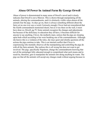 Abuse Of Power In Animal Farm By George Orwell
Abuse of power is demonstrated in many areas of Orwell s novel and it clearly
indicates that Orwell is not a Marxist. This is shown through manipulating all the
animals, altering the commandments, and it is distinctly visible when almost all the
animals fear the pigs. As days go on, there is always something different about the
farm yet no one ever says a word, Curiously enough, Clover had not remembered that
the fourth commandment mentioned sheets; but as it was there on the wall, it must
have done so, Orwell, pg.79. Some animals recognize the changes and adjustments
but because of the deficiency in education they all have, it becomes difficult for
anyone to say anything. Clover, the motherly mare, notices that the pigs are sleeping
upon beds which according to her were breaking one of the commandments. Although
she knows this is a violation of the rules, she stays quiet and silently questions all the
actions the pigs continue to take. This is an internal conflict that Clover is
experiencing who mentally observes all the manipulating and controlling the pigs do
with all the farm animals. She realizes this is all wrong but does not want to get
involved. The pigs, specifically Napoleon, change the commandments knowing that
not all the animalsget fully educated enough to comprehend what each means and in
result he, therefore, gets to manipulate the animals into doing anything he wants. The
pigs see that all the animals will accept any changes made without arguing because in
 