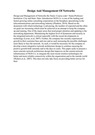 Design And Management Of Networks
Design and Management of Networks By Name: Course code+ Name:Professor:
Institution: City and State: Date: Introduction NGN Co. is one of the leading and
fastest growing online consulting corporations in the biosphere specializing in the
telecommunications and networking industry (Plunkett, 2014). Based on the
dynamism with which technology is advancing, the number of expected and the often
set goals are increasing which must be achieved in an attempt to keep the company
up and running. One of the major areas that need proper attention and updating is the
networking department. Maintaining the highest level of dynamism and security in
the integrated network is critical especially with the recent developments in
technology (Lavan, et.al, 2007). Further, the company has recently experienced
growth in their customer base and size and as such increasing the possible challenges
most likely to face the network. As such, it would be necessary for the company to
develop a more integrative network architecture design to continue enjoying the
positive growth both currently and in the days to come. This paper seeks to present a
more concrete network architecture design that improves on the current network
infrastructure of NGN Co. to integrate the most recent wireless technologies for
better and more reliable connectivity within the organization and to the outside world
(Walters et al., 2007). This does not only take focus on providing better service for
their
 