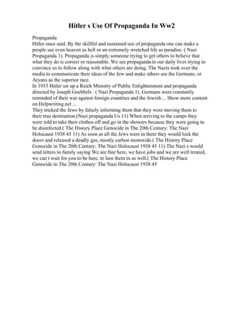 Hitler s Use Of Propaganda In Ww2
Propaganda
Hitler once said, By the skillful and sustained use of propaganda one can make a
people see even heaven as hell or an extremely wretched life as paradise. ( Nazi
Propaganda 1). Propaganda is simply someone trying to get others to believe that
what they do is correct or reasonable. We see propagandain our daily lives trying to
convince us to follow along with what others are doing. The Nazis took over the
media to communicate their ideas of the Jew and make others see the Germans, or
Aryans as the superior race.
In 1933 Hitler set up a Reich Ministry of Public Enlightenment and propaganda
directed by Joseph Goebbels . ( Nazi Propaganda 1). Germans were constantly
reminded of their war against foreign countries and the Jewish ... Show more content
on Helpwriting.net ...
They tricked the Jews by falsely informing them that they were moving them to
their true destination.(Nazi propaganda Us 11) When arriving to the camps they
were told to take their clothes off and go in the showers because they were going to
be disinfected.( The History Place Genocide in The 20th Century: The Nazi
Holocaust 1938 45 11) As soon as all the Jews were in there they would lock the
doors and released a deadly gas, mostly carbon monoxide.( The History Place
Genocide in The 20th Century: The Nazi Holocaust 1938 45 11) The Nazi s would
send letters to family saying We are fine here, we have jobs and we are well treated,
we can t wait for you to be here. to lure them in as well.( The History Place
Genocide in The 20th Century: The Nazi Holocaust 1938 45
 