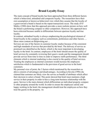 Brand Loyalty Essay
The main concept of brand loyalty has been approached from three different factors
which is behavioral, attitudinal and composite loyalty. The researchers have their
own assumption or known as behavioral view which they assume that the loyalty of
a guest toward a brand is based on the repeat transactions occur. The study of O
Malley (1988) show that this approach provides a more realistic picture on how well
the brand is performing compare to other competitors. However, this approach have
been criticized because unable to differentiate between spurious loyalty and true
loyalty.
In contrast, attitudinal loyalty is always emphasizing the psychological element of
brand loyalty in the company such as commitment, preferences and other factors. ...
Show more content on Helpwriting.net ...
Services are one of the factors in customer loyalty studies because of the consistent
and high standards of service that provided by the hotel. The delivery of service as
promised was identified as the factor, which is the most important in developing
loyalty to the hotel. In contrast, employees of the hotel should ensure the quality of
hotel services by constantly reviewing their guest s needs and the management should
provide service from time to time in order to improve staffs performance. The third
elements which is internal marketing is also crucial to the quality of hotel services.
Treating the employees as internal customers would increase the employees
satisfaction which is fundamental to the provision of good service to the hotel
customers.
My personal view of point, the 3 factors which mentioned by the researchers as
above consists of advantages and disadvantages. According to Kivela (1996) she
claimed that customer are likely view the service as bundle of attributes which affect
their decision to select a brand. This point showed that hotel must maintain a high
service in their property in order to have a long term business relationship with the
guest. Service is the main element which differentiate an individual property compare
to other property around the world. In order to ensure the employees satisfy and
happy working in the hotel, the management should treat the employees as how they
treat the guests in the property. As
 