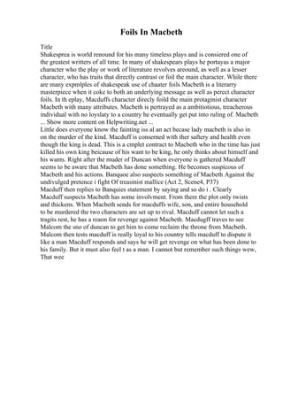 Foils In Macbeth
Title
Shakesprea is world renound for his many timeless plays and is consiered one of
the greatest writters of all time. In many of shakespears plays he portayas a major
character who the play or work of literature revolves areound, as well as a lesser
character, who has traits that directly contrast or foil the main character. While there
are many expmlples of shakespeak use of chaater foils Macbeth is a literarry
masterpiece when it coke to both an underlying message as well as perect character
foils. In th eplay, Macduffs character direcly foild the main protaginist character
Macbeth with many attributes. Macbeth is pertrayed as a ambitiotious, treacherous
individual with no loyslaty to a country he eventually get put into ruling of. Macbeth
... Show more content on Helpwriting.net ...
Little does everyone know the fainting iss al an act becase lady macbeth is also in
on the murder of the kind. Macduff is conserned with ther saftery and health even
though the king is dead. This is a cmplet contract to Macbeth who in the time has just
killed his own king beicause of his want to be king, he only thinks about himself and
his wants. Right after the muder of Duncan when everyone is gathered Macduff
seems to be aware that Macbeth has done something. He becomes suspicous of
Macbeth and his actions. Banquoe also suspects something of Macbeth Against the
undivulged pretence i fight Of treasinist mallice (Act 2, Scene4, P37)
Macduff then replies to Banquies statement by saying and so do i . Clearly
Macduff suspects Macbeth has some involvment. From there the plot only twists
and thickens. When Macbeth sends for macduffs wife, son, and entire household
to be murdered the two characters are set up to rival. Macduff cannot let such a
tragits rest, he has a reaon for revenge against Macbeth. Macdugff traves to see
Malcom the sno of duncan to get him to come reclaim the throne from Macbeth.
Malcom then tests macduff is really loyal to his country tells macduff to dispute it
like a man Macduff responds and says he will get revenge on what has been done to
his family. But it must also feel t as a man. I cannot but remember such things wew,
That wee
 