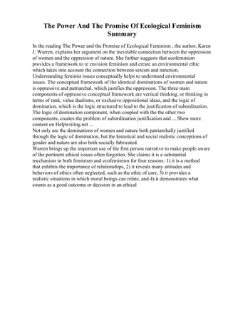 The Power And The Promise Of Ecological Feminism
Summary
In the reading The Power and the Promise of Ecological Feminism , the author, Karen
J. Warren, explains her argument on the inevitable connection between the oppression
of women and the oppression of nature. She further suggests that ecofeminism
provides a framework to re envision feminism and create an environmental ethic
which takes into account the connection between sexism and naturism.
Understanding feminist issues conceptually helps to understand environmental
issues. The conceptual framework of the identical dominations of women and nature
is oppressive and patriarchal, which justifies the oppression. The three main
components of oppressive conceptual framework are vertical thinking, or thinking in
terms of rank, value dualisms, or exclusive oppositional ideas, and the logic of
domination, which is the logic structured to lead to the justification of subordination.
The logic of domination component, when coupled with the the other two
components, creates the problem of subordination justification and ... Show more
content on Helpwriting.net ...
Not only are the dominations of women and nature both patriarchally justified
through the logic of domination, but the historical and social realistic conceptions of
gender and nature are also both socially fabricated.
Warren brings up the important use of the first person narrative to make people aware
of the pertinent ethical issues often forgotten. She claims it is a substantial
mechanism in both feminism and ecofeminism for four reasons: 1) it is a method
that exhibits the importance of relationships, 2) it reveals many attitudes and
behaviors of ethics often neglected, such as the ethic of care, 3) it provides a
realistic situations in which moral beings can relate, and 4) it demonstrates what
counts as a good outcome or decision in an ethical
 