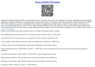Essay on Sickle Cell Anemia
Introduction Sickle cell disease (SCD) is an autosomal–recessive inheritance that results from a alteration in the gene responsible for the hemoglobin
production. A healthy hemoglobin A is produced under normal circumstances, but for people with SCD they produce a sickle hemoglobin S. (Gill, V.,
2010) Unlike normal hemoglobin A, hemoglobin S has a tendency to agglutinate, or clump together, when the oxygen supply is decreased. As a
result, the red blood cells take on a rigid or "sickle" shape causing the diameter of the cells to increase relative to the size of normal red blood cells.
These sickled cells block the blood vessels causing compromised blood supply to the tissues and bones, resulting in a vaso–occlusive crisis. (Jisieike,
...show more content...
During a crisis a patient may report symptoms of fever, swelling of the hands and feet, swelling
of the abdomen and lower left side, and pain in the joints, chest or muscles. (Gill, V., 2010) Once
a patient has had vaso–occlusive pain over a long period of time, the pain is similar from one
crisis to another, and it usually occurs at the same site. (Wright, K., & Adeosun, O., 2009) Vaso
–
occlusive crises can occur spontaneously or they may be triggered by cold weather, anxiety,
infection, physical activity or high altitude. (Jisieike, C., 2007) Due to the recurring pain that a patient has, they also experience psychological
symptoms
associated with the disease. Many children with SCD shows signs of impaired growth and
delayed sexual maturation. This may lead to poor self–esteem and depression, resulting in a
disturbance of one's body image. Children may also develop anticipatory anxiety due to the
uncertainty of their condition. (Jisieike, C., 2007) Planning
 