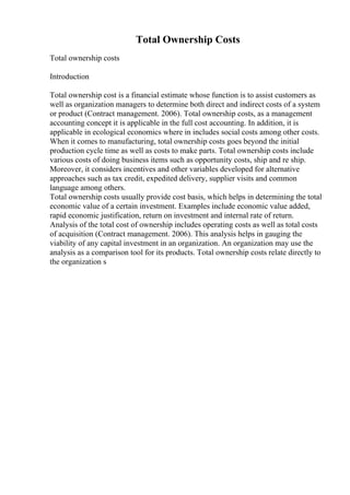 Total Ownership Costs
Total ownership costs
Introduction
Total ownership cost is a financial estimate whose function is to assist customers as
well as organization managers to determine both direct and indirect costs of a system
or product (Contract management. 2006). Total ownership costs, as a management
accounting concept it is applicable in the full cost accounting. In addition, it is
applicable in ecological economics where in includes social costs among other costs.
When it comes to manufacturing, total ownership costs goes beyond the initial
production cycle time as well as costs to make parts. Total ownership costs include
various costs of doing business items such as opportunity costs, ship and re ship.
Moreover, it considers incentives and other variables developed for alternative
approaches such as tax credit, expedited delivery, supplier visits and common
language among others.
Total ownership costs usually provide cost basis, which helps in determining the total
economic value of a certain investment. Examples include economic value added,
rapid economic justification, return on investment and internal rate of return.
Analysis of the total cost of ownership includes operating costs as well as total costs
of acquisition (Contract management. 2006). This analysis helps in gauging the
viability of any capital investment in an organization. An organization may use the
analysis as a comparison tool for its products. Total ownership costs relate directly to
the organization s
 