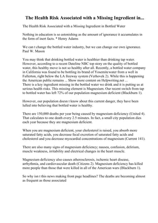 The Health Risk Associated with a Missing Ingredient in...
The Health Risk Associated with a Missing Ingredient in Bottled Water
Nothing in education is so astonishing as the amount of ignorance it accumulates in
the form of inert facts. * Henry Adams
We can t change the bottled water industry, but we can change our own ignorance.
Paul W. Mason
You may think that drinking bottled water is healthier than drinking tap water.
However, according to a recent Dateline NBC top story on the quality of bottled
water, this healthy move is not so healthy after all. Recently, a bottled water company
in California was found to be bottling its brand of Yosemitewater from a well in
Fullerton, right below the LA freeway system (Verhovek 2). While this is happening
the American public remains ... Show more content on Helpwriting.net ...
There is a key ingredient missing in the bottled water we drink and it is putting us at
serious health risks. This missing element is Magnesium. Our recent switch from tap
to bottled water has left 72% of our population magnesium deficient (Blackburn 1).
However, our population doesn t know about this current danger, they have been
lulled into believing that bottled water is healthy.
There are 150,000 deaths per year being caused by magnesium deficiency (United 4).
That calculates to one death every 2.5 minutes. In fact, a small city population dies
each year because they are magnesium deficient.
When you are magnesium deficient, your cholesterol is raised, you absorb more
saturated fatty acids, you decrease fecal excretion of saturated fatty acids and
cholesterol and you decrease myocardial concentrations of magnesium (Current 141).
There are also many signs of magnesium deficiency; nausea, confusion, delirium,
muscle weakness, irritability and electrical changes in the heart muscle.
Magnesium deficiency also causes atherosclerosis, ischemic heart disease,
arrhythmia, and cardiovascular death (Citizens 2). Magnesium deficiency has killed
more people than those that were killed in all of the American wars (Blackburn 1).
So why isn t this news making front page headlines? The deaths are becoming almost
as frequent as those associated
 