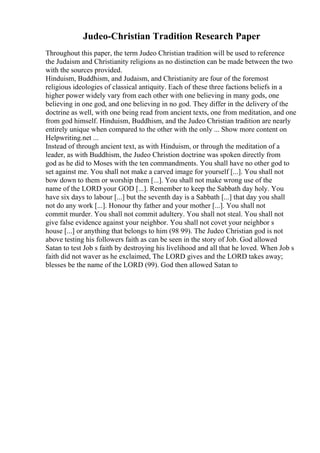Judeo-Christian Tradition Research Paper
Throughout this paper, the term Judeo Christian tradition will be used to reference
the Judaism and Christianity religions as no distinction can be made between the two
with the sources provided.
Hinduism, Buddhism, and Judaism, and Christianity are four of the foremost
religious ideologies of classical antiquity. Each of these three factions beliefs in a
higher power widely vary from each other with one believing in many gods, one
believing in one god, and one believing in no god. They differ in the delivery of the
doctrine as well, with one being read from ancient texts, one from meditation, and one
from god himself. Hinduism, Buddhism, and the Judeo Christian tradition are nearly
entirely unique when compared to the other with the only ... Show more content on
Helpwriting.net ...
Instead of through ancient text, as with Hinduism, or through the meditation of a
leader, as with Buddhism, the Judeo Christion doctrine was spoken directly from
god as he did to Moses with the ten commandments. You shall have no other god to
set against me. You shall not make a carved image for yourself [...]. You shall not
bow down to them or worship them [...]. You shall not make wrong use of the
name of the LORD your GOD [...]. Remember to keep the Sabbath day holy. You
have six days to labour [...] but the seventh day is a Sabbath [...] that day you shall
not do any work [...]. Honour thy father and your mother [...]. You shall not
commit murder. You shall not commit adultery. You shall not steal. You shall not
give false evidence against your neighbor. You shall not covet your neighbor s
house [...] or anything that belongs to him (98 99). The Judeo Christian god is not
above testing his followers faith as can be seen in the story of Job. God allowed
Satan to test Job s faith by destroying his livelihood and all that he loved. When Job s
faith did not waver as he exclaimed, The LORD gives and the LORD takes away;
blesses be the name of the LORD (99). God then allowed Satan to
 