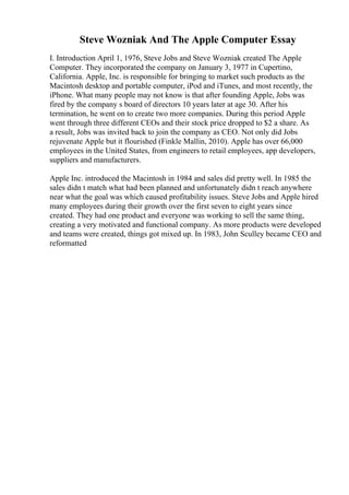 Steve Wozniak And The Apple Computer Essay
I. Introduction April 1, 1976, Steve Jobs and Steve Wozniak created The Apple
Computer. They incorporated the company on January 3, 1977 in Cupertino,
California. Apple, Inc. is responsible for bringing to market such products as the
Macintosh desktop and portable computer, iPod and iTunes, and most recently, the
iPhone. What many people may not know is that after founding Apple, Jobs was
fired by the company s board of directors 10 years later at age 30. After his
termination, he went on to create two more companies. During this period Apple
went through three different CEOs and their stock price dropped to $2 a share. As
a result, Jobs was invited back to join the company as CEO. Not only did Jobs
rejuvenate Apple but it flourished (Finkle Mallin, 2010). Apple has over 66,000
employees in the United States, from engineers to retail employees, app developers,
suppliers and manufacturers.
Apple Inc. introduced the Macintosh in 1984 and sales did pretty well. In 1985 the
sales didn t match what had been planned and unfortunately didn t reach anywhere
near what the goal was which caused profitability issues. Steve Jobs and Apple hired
many employees during their growth over the first seven to eight years since
created. They had one product and everyone was working to sell the same thing,
creating a very motivated and functional company. As more products were developed
and teams were created, things got mixed up. In 1983, John Sculley became CEO and
reformatted
 
