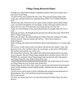 Ching Chang Research Paper
In Ridgeview Apartments building Y apartment number 380 lived a couple with a
dog name Ching Chang.
Via and Em have been married for four years. They just got Ching Chang a few
weeks ago, and they learned one important thing. DON T LET CHING CHANG
OUT.
The first time they let him out was in a park in their complex and he almost killed
a girl. Via and Em thought he was just happy, so they tried again and this time he
almost bit Via s arm off. So he had to stay inside for the rest of his life.
Today Via went Walmart to buy dog food and dinner for tonight while Em was at
work.
When she got home, she brought up the groceries she left the door open. DUN DUN
DUN!! Ching Chang got out.
When she was done, she started looking for Ching Chang she could give his daily
smooch smooch. Then she realized she left the ... Show more content on
Helpwriting.net ...
While walking, she realized she had left her phone Good thing there is a Verison right
there.
She went in, it took a hour to get a new phone. She got the new iphone 7 plus. She
played on it for a few and then realize she was hungry, so she went to McDonalds.
She and her meal and she was on her way.
She started back to Boston. She walked and walked and walked and she was there.
It was a disaster. She saw Ching Chang standing there with glow red eye. HE IS A
DEMON she screamed. Ching Chang jumped onto her then she fell to the ground
and Ching Chang bit a big chunk of skin off her arm.
AHHHHHHHHHHHHHHHHHHHHHHHHHHHH! she scream and cry all at once
as Ching Chang ran away to cause more destruction.
Ching Chang ran of to New York, where he caused more destruction he knock down
almost all the buildings and kill multiple people. And then ran off to another state,
Pennsylvania.
Via got a news report saying A brown chihuahua has caused not just destruction to
Massachusetts, New York and Pennsylvania but many deaths.
Oh no said moaned
Em show up minutes later was a car and start looking for Ching Chang. The drove
down to
 