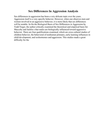 Sex Differences In Aggression Analysis
Sex differences in aggression has been a very delicate topic over the years.
Aggression itself is a very specific behavior. However, when one observes men and
women involved in an aggressive behavior, it is more likely that sex differences
will be notable. In On the Biological Basis of Sex Differences in Aggression by
Todd Tieger, the author critically examined the theoretical and empirical basis for
Maccoby and Jacklin s that males are biologically influenced toward aggressive
behavior. There are four qualifications examined, which are cross cultural studies of
children behavior, the behavioral of nonhuman primates, early learning influences in
child development, and sexhormones and aggression. This studies made a great
difficulty for the
 