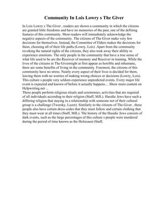 Community In Lois Lowry s The Giver
In Lois Lowry s The Giver , readers are shown a community in which the citizens
are granted little freedoms and have no memories of the past, one of the defining
features of this community. Most readers will immediately acknowledge the
negative aspects of the community. The citizens of The Giver make very few
decisions for themselves. Instead, the Committee of Elders makes the decisions for
them, choosing all of their life paths (Lowry, Lois) .Apart from the community
revoking the natural rights of the citizens, they also took away their ability to
experience emotions. The only people in the community that have a true sense of
what life used to be are the Receiver of memory and Receiver in training. While the
lives of the citizens in The Givermight at first appear as horrible and inhumane,
there are some benefits of living in the community. Foremost, the citizens of this
community have no stress. Nearly every aspect of their lives is decided for them,
leaving them with no worries of making wrong choices or decisions (Lowry, Lois).
This culture s people very seldom experience unpredicted events. Every major life
event is expected and known of before it actually happens.... Show more content on
Helpwriting.net ...
These people perform religious rituals and ceremonies, activities that are required
of all individuals according to their religion (Staff, MJL). Hasidic Jews have such a
differing religion that staying in a relationship with someone not of their cultural
group is a challenge (Twersky, Luzer). Similarly to the citizens of The Giver , these
people also have certain dress codes that they must follow and certain clothing that
they must wear at all times (Staff, MJL). The history of the Hasidic Jews consists of
dark events, such as the large percentages of this culture s people were murdered
during the period of time known as the Holocaust (Staff,
 