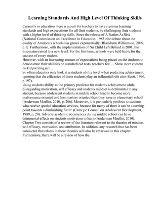 Learning Standards And High Level Of Thinking Skills
Currently in education there is a push for teachers to have rigorous learning
standards and high expectations for all their students, by challenging their students
with a higher level of thinking skills. Since the release of A Nation At Risk
(National Commission on Excellence in Education, 1983) the debate about the
quality of America s schools has grown exponentially (Blackburn Williamson, 2009,
p.1). Furthermore, with the implementation of No Child Left Behind in 2001, the
discussion raised to a new level. For the first time, schools were held liable for the
success of every student.
However, with an increasing amount of expectations being placed on the students to
demonstrate their abilities on standardized tests, teachers feel ... Show more content
on Helpwriting.net ...
So often educators only look at a students ability level when predicting achievement,
ignoring that the efficacies of these students play an influential role also (Scott, 1996,
p.197).
Using students ability as the primary predictor for students achievement while
disregarding motivation, self efficacy and students mindset is detrimental to any
student, because adolescent students in middle school tend to become more
performance oriented and less mastery oriented than they were in elementary school
(Anderman Mueller, 2010, p. 206). Moreover, it is particularly perilous to students
who receive special education services, because for many of them it can be a turning
point towards a diminishing future (Carnegie Council on Adolescent Development,
1989, p. 20). Adverse academic occurrences during middle school can have
detrimental effects on students motivation to learn (Anderman Mueller, 2010).
Chapter Two consists of a review of the literature relevant to the theories of mindset,
self efficacy, motivation, and attribution. In addition, any research that has been
conducted that relates to these theories will also be reviewed in this chapter.
Furthermore, there will be a review of how the
 