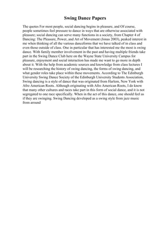 Swing Dance Papers
The quotes For most people, social dancing begins in pleasure, and Of course,
people sometimes feel pressure to dance in ways that are otherwise associated with
pleasure; social dancing can serve many functions in a society, from Chapter 4 of
Dancing: The Pleasure, Power, and Art of Movement (Jonas 2003), peaked interest in
me when thinking of all the various danceforms that we have talked of in class and
even those outside of class. One in particular that has interested me the most is swing
dance. With family member involvement in the past and having multiple friends take
part in the Swing Dance Club here on the Wayne State University Campus for
pleasure, enjoyment and social interaction has made me want to go more in depth
about it. With the help from academic sources and knowledge from class lectures I
will be researching the history of swing dancing, the forms of swing dancing, and
what gender roles take place within these movements. According to The Edinburgh
University Swing Dance Society of the Edinburgh University Students Association,
Swing dancing is a style of dance that was originated from Harlem, New York with
Afro American Roots. Although originating with Afro American Roots, I do know
that many other cultures and races take part in this form of social dance, and it is not
segregated to one race specifically. When in the act of this dance, one should feel as
if they are swinging. Swing Dancing developed as a swing style from jazz music
from around
 