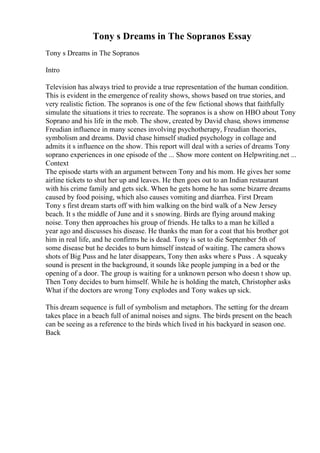 Tony s Dreams in The Sopranos Essay
Tony s Dreams in The Sopranos
Intro
Television has always tried to provide a true representation of the human condition.
This is evident in the emergence of reality shows, shows based on true stories, and
very realistic fiction. The sopranos is one of the few fictional shows that faithfully
simulate the situations it tries to recreate. The sopranos is a show on HBO about Tony
Soprano and his life in the mob. The show, created by David chase, shows immense
Freudian influence in many scenes involving psychotherapy, Freudian theories,
symbolism and dreams. David chase himself studied psychology in collage and
admits it s influence on the show. This report will deal with a series of dreams Tony
soprano experiences in one episode of the ... Show more content on Helpwriting.net ...
Context
The episode starts with an argument between Tony and his mom. He gives her some
airline tickets to shut her up and leaves. He then goes out to an Indian restaurant
with his crime family and gets sick. When he gets home he has some bizarre dreams
caused by food poising, which also causes vomiting and diarrhea. First Dream
Tony s first dream starts off with him walking on the bird walk of a New Jersey
beach. It s the middle of June and it s snowing. Birds are flying around making
noise. Tony then approaches his group of friends. He talks to a man he killed a
year ago and discusses his disease. He thanks the man for a coat that his brother got
him in real life, and he confirms he is dead. Tony is set to die September 5th of
some disease but he decides to burn himself instead of waiting. The camera shows
shots of Big Puss and he later disappears, Tony then asks where s Puss . A squeaky
sound is present in the background, it sounds like people jumping in a bed or the
opening of a door. The group is waiting for a unknown person who doesn t show up.
Then Tony decides to burn himself. While he is holding the match, Christopher asks
What if the doctors are wrong Tony explodes and Tony wakes up sick.
This dream sequence is full of symbolism and metaphors. The setting for the dream
takes place in a beach full of animal noises and signs. The birds present on the beach
can be seeing as a reference to the birds which lived in his backyard in season one.
Back
 