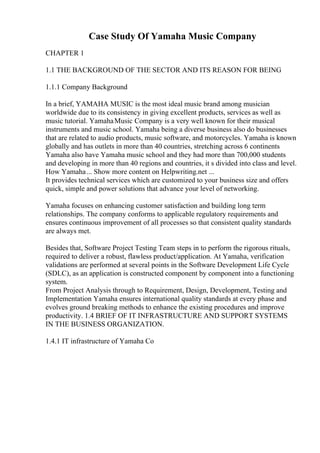 Case Study Of Yamaha Music Company
CHAPTER 1
1.1 THE BACKGROUND OF THE SECTOR AND ITS REASON FOR BEING
1.1.1 Company Background
In a brief, YAMAHA MUSIC is the most ideal music brand among musician
worldwide due to its consistency in giving excellent products, services as well as
music tutorial. YamahaMusic Company is a very well known for their musical
instruments and music school. Yamaha being a diverse business also do businesses
that are related to audio products, music software, and motorcycles. Yamaha is known
globally and has outlets in more than 40 countries, stretching across 6 continents
Yamaha also have Yamaha music school and they had more than 700,000 students
and developing in more than 40 regions and countries, it s divided into class and level.
How Yamaha... Show more content on Helpwriting.net ...
It provides technical services which are customized to your business size and offers
quick, simple and power solutions that advance your level of networking.
Yamaha focuses on enhancing customer satisfaction and building long term
relationships. The company conforms to applicable regulatory requirements and
ensures continuous improvement of all processes so that consistent quality standards
are always met.
Besides that, Software Project Testing Team steps in to perform the rigorous rituals,
required to deliver a robust, flawless product/application. At Yamaha, verification
validations are performed at several points in the Software Development Life Cycle
(SDLC), as an application is constructed component by component into a functioning
system.
From Project Analysis through to Requirement, Design, Development, Testing and
Implementation Yamaha ensures international quality standards at every phase and
evolves ground breaking methods to enhance the existing procedures and improve
productivity. 1.4 BRIEF OF IT INFRASTRUCTURE AND SUPPORT SYSTEMS
IN THE BUSINESS ORGANIZATION.
1.4.1 IT infrastructure of Yamaha Co
 