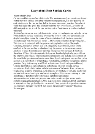 Essay about Root Surface Caries
Root Surface Caries
Caries can affect any surface of the teeth. The most commonly seen caries are found
on the crown of a tooth, above the cemento enamel junction, it is also possible for
caries to form on the root surface, below the cemento enamel junction. Dental root
caries has received a great deal of attention in the past few decades. A variety of
different patients are at risk for root surface caries. Dentists use several methods of
treatment.
Root surface caries are also called cemental caries, cervical caries, or radicular caries.
(Wilkins) Root surface caries only involves the roots of teeth. The cementum and
dentin located just below the crown of the tooth is involved. No involvement of
enamel is seen with root surface caries. ... Show more content on Helpwriting.net ...
This process is enhanced with the presence of gingival recession.(Hammel)
Clinically, root caries appears as a soft, irregularly shaped lesion, either totally
confined to the root surface or also involving the enamel at the cemento enamel
junction. (Flaitz) It is more easily detected on exposed root surfaces. It has been
found that 10% to 20% of root caries lesions are found subgingivally, especially at
the interproximal region. The most common locations also include exposed roots of
the mandibular premolar and molar areas. On a dental radiograph, root surface caries
appears as a cupped out or crater shaped radiolucency just below the cemento enamel
junction. Early lesions may be difficult to detect on a dental radiograph.(Hassan)
Clinical description is very subjective and is based on color, texture, surface
smoothness, depth of the lesion, and distinctiveness of its border. Root caries can
be classified as active or inactive. Active lesions are leathery or soft, and inactive or
arrested lesions are hard upon touch with an explorer. Root caries can vary in color
from black or dark brown to yellowish or light brown.(Wilkins)
Measures that can be taken to prevent root surface caries are just as one would
perform to prevent coronal caries. Oral hygiene is most important. Brush your teeth
at least twice a day, preferably after each meal. Floss your teeth regularly to remove
food particles between your teeth that cannot be removed by ordinary brushing.
Because you
 