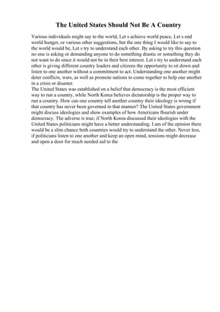 The United States Should Not Be A Country
Various individuals might say to the world, Let s achieve world peace, Let s end
world hunger, or various other suggestions, but the one thing I would like to say to
the world would be, Let s try to understand each other. By asking to try this question
no one is asking or demanding anyone to do something drastic or something they do
not want to do since it would not be in their best interest. Let s try to understand each
other is giving different country leaders and citizens the opportunity to sit down and
listen to one another without a commitment to act. Understanding one another might
deter conflicts, wars, as well as promote nations to come together to help one another
in a crisis or disaster.
The United States was established on a belief that democracy is the most efficient
way to run a country, while North Korea believes dictatorship is the proper way to
run a country. How can one country tell another country their ideology is wrong if
that country has never been governed in that manner? The United States government
might discuss ideologies and show examples of how Americans flourish under
democracy. The adverse is true; if North Korea discussed their ideologies with the
United States politicians might have a better understanding. I am of the opinion there
would be a slim chance both countries would try to understand the other. Never less,
if politicians listen to one another and keep an open mind, tensions might decrease
and open a door for much needed aid to the
 