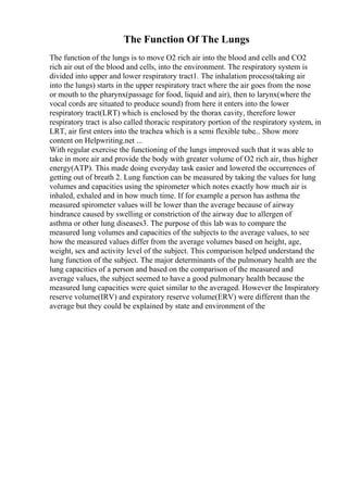 The Function Of The Lungs
The function of the lungs is to move O2 rich air into the blood and cells and CO2
rich air out of the blood and cells, into the environment. The respiratory system is
divided into upper and lower respiratory tract1. The inhalation process(taking air
into the lungs) starts in the upper respiratory tract where the air goes from the nose
or mouth to the pharynx(passage for food, liquid and air), then to larynx(where the
vocal cords are situated to produce sound) from here it enters into the lower
respiratory tract(LRT) which is enclosed by the thorax cavity, therefore lower
respiratory tract is also called thoracic respiratory portion of the respiratory system, in
LRT, air first enters into the trachea which is a semi flexible tube... Show more
content on Helpwriting.net ...
With regular exercise the functioning of the lungs improved such that it was able to
take in more air and provide the body with greater volume of O2 rich air, thus higher
energy(ATP). This made doing everyday task easier and lowered the occurrences of
getting out of breath 2. Lung function can be measured by taking the values for lung
volumes and capacities using the spirometer which notes exactly how much air is
inhaled, exhaled and in how much time. If for example a person has asthma the
measured spirometer values will be lower than the average because of airway
hindrance caused by swelling or constriction of the airway due to allergen of
asthma or other lung diseases3. The purpose of this lab was to compare the
measured lung volumes and capacities of the subjects to the average values, to see
how the measured values differ from the average volumes based on height, age,
weight, sex and activity level of the subject. This comparison helped understand the
lung function of the subject. The major determinants of the pulmonary health are the
lung capacities of a person and based on the comparison of the measured and
average values, the subject seemed to have a good pulmonary health because the
measured lung capacities were quiet similar to the averaged. However the Inspiratory
reserve volume(IRV) and expiratory reserve volume(ERV) were different than the
average but they could be explained by state and environment of the
 