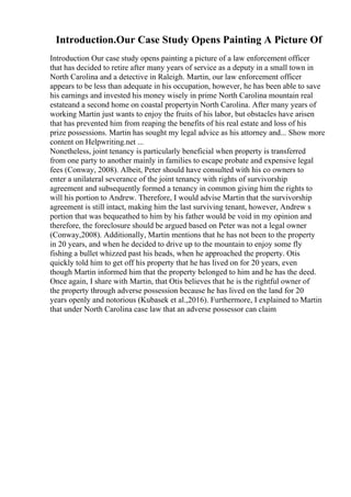 Introduction.Our Case Study Opens Painting A Picture Of
Introduction Our case study opens painting a picture of a law enforcement officer
that has decided to retire after many years of service as a deputy in a small town in
North Carolina and a detective in Raleigh. Martin, our law enforcement officer
appears to be less than adequate in his occupation, however, he has been able to save
his earnings and invested his money wisely in prime North Carolina mountain real
estateand a second home on coastal propertyin North Carolina. After many years of
working Martin just wants to enjoy the fruits of his labor, but obstacles have arisen
that has prevented him from reaping the benefits of his real estate and loss of his
prize possessions. Martin has sought my legal advice as his attorney and... Show more
content on Helpwriting.net ...
Nonetheless, joint tenancy is particularly beneficial when property is transferred
from one party to another mainly in families to escape probate and expensive legal
fees (Conway, 2008). Albeit, Peter should have consulted with his co owners to
enter a unilateral severance of the joint tenancy with rights of survivorship
agreement and subsequently formed a tenancy in common giving him the rights to
will his portion to Andrew. Therefore, I would advise Martin that the survivorship
agreement is still intact, making him the last surviving tenant, however, Andrew s
portion that was bequeathed to him by his father would be void in my opinion and
therefore, the foreclosure should be argued based on Peter was not a legal owner
(Conway,2008). Additionally, Martin mentions that he has not been to the property
in 20 years, and when he decided to drive up to the mountain to enjoy some fly
fishing a bullet whizzed past his heads, when he approached the property. Otis
quickly told him to get off his property that he has lived on for 20 years, even
though Martin informed him that the property belonged to him and he has the deed.
Once again, I share with Martin, that Otis believes that he is the rightful owner of
the property through adverse possession because he has lived on the land for 20
years openly and notorious (Kubasek et al.,2016). Furthermore, I explained to Martin
that under North Carolina case law that an adverse possessor can claim
 