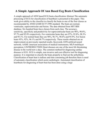 A Simple Approach Of Ann Based Ecg Beats Classification
A simple approach of ANN based ECG beats classification Abstract The automatic
processing of ECG for classification of heartbeat is presented in this paper. This
work gives ability to the classifier to classify the beats to one of the four classes as
recommended by ANSI/AAMI EC57:1998 standard. The beats are normal,
ventricular, supraventricular and fusion. The data obtained from MIT BIH
database. Six hundred beats have chosen from each class. The accuracy,
sensitivity, specificity and predictivity for supraventricular beats are 96%, 90.8%,
97.7% and 92.8% respectively. For ventricular beats they are 97%, 92.8%, 98.3%
and 95.1%. For normal beats they are 98%, 96.7%, 98.6% and 95.9%. For fusion
beats 95%, 92%, 96.1% and 88.7% respectively. These results obtained are an
improvement on previously reported results. Keywords ANN:artificial neural
network; AAMI: american association of medical instruments; MLP:multilayer
perceptron; I.INTRODUCTION Heart diseases are one of the most life threatening
disease in the world now a days. The common method for diagnosing cardiac
diseases is ECG. ECG is simple, non invasive and cost effective tool for diagnosing
purpose. It is important to classify the beats properly to find out the arrhythmia.
Classification of heart beat is tedious and time consuming job therefore there is need
of automatic classification which assist cardiologist. Automated classification of
heartbeats for diagnosing of heart beat has been done using a large
 