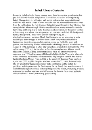 Isabel Allende Obstacles
Research, Isabel Allende, In any story or novel there is more that goes into the line
plot than a writer with an imagination. In the novel The House of the Spirits by
Isabel Allende, there is real hurt as well as real problems that happen in the real
world but with a twist. Some of these obstacles that are presented in the novel come
from the real hurt and the real struggles that author goes through in their lifetime. Yes
through Isabel Allendes rough life she was able to have a very successful career in
her writing and being able to make this illusion of discomfort. In this career she has
written many best sellers, how she presents her characters and their life background .
Family Background... Show more content on Helpwriting.net ...
absolutely miserable , she adds, Thank God because what are you going to write
about if you don t struggle as a child? I don t think that you become creative
because you have struggled, no, but creative people are fuelled by anger and
passion, and haunted by demons and memories. (PBS.org) She was born in Peru on
August 2, 1942, but raised in Chile She worked as a journalist in chile until the 1973
military coup (PBS.org) she then had to flee the country because Allende s uncle,
President Salvador Allende, committed suicide when his administration was
overcome in a 1973 military coup. (PBS.org)Isabel the fled to Venezuela where she
would soon meet her husband and her first and only daughter s father. She married
her first husband, Miguel Frias, in 1962 at the age of 20, daughter Paula was born
a year later (PBS.org)Her daughter was born on october 22, 1963 , I wanted to be
like my grandfather because my mother had a terrible life and he had all the
privileges and the power and the freedom and the car I think that was the moment I
started to rebel against all male authority: the police, the church, everything. I was so
angry and my mother was very worried because she thought I was never going to
catch a husband. I wasn t particularly good looking
 